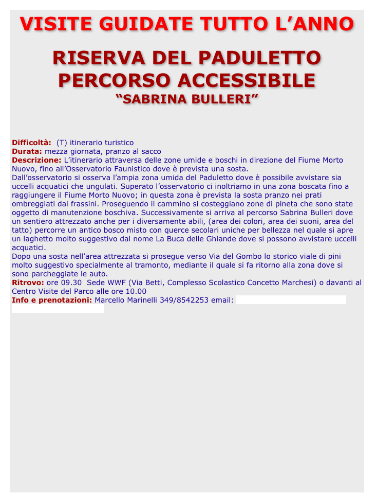 VISITE GUIDATE TUTTO L’ANNO

RISERVA DEL PADULETTO 
PERCORSO ACCESSIBILE 
“SABRINA BULLERI”
		Difficoltà:  (T) itinerario turisticoDurata: mezza giornata, pranzo al saccoDescrizione: L’itinerario attraversa delle zone umide e boschi in direzione del Fiume Morto Nuovo, fino all’Osservatorio Faunistico dove è prevista una sosta.Dall’osservatorio si osserva l’ampia zona umida del Paduletto dove è possibile avvistare sia uccelli acquatici che ungulati. Superato l’osservatorio ci inoltriamo in una zona boscata fino a raggiungere il Fiume Morto Nuovo; in questa zona è prevista la sosta pranzo nei prati ombreggiati dai frassini. Proseguendo il cammino si costeggiano zone di pineta che sono state oggetto di manutenzione boschiva. Successivamente si arriva al percorso Sabrina Bulleri dove un sentiero attrezzato anche per i diversamente abili, (area dei colori, area dei suoni, area del tatto) percorre un antico bosco misto con querce secolari uniche per bellezza nel quale si apre un laghetto molto suggestivo dal nome La Buca delle Ghiande dove si possono avvistare uccelli acquatici.Dopo una sosta nell’area attrezzata si prosegue verso Via del Gombo lo storico viale di pini molto suggestivo specialmente al tramonto, mediante il quale si fa ritorno alla zona dove si sono parcheggiate le auto. Ritrovo: ore 09.30  Sede WWF (Via Betti, Complesso Scolastico Concetto Marchesi) o davanti al Centro Visite del Parco alle ore 10.00Info e prenotazioni: Marcello Marinelli 349/8542253 email: marinelli.marcello@gmail.com marinelli.marcello@pec.it   