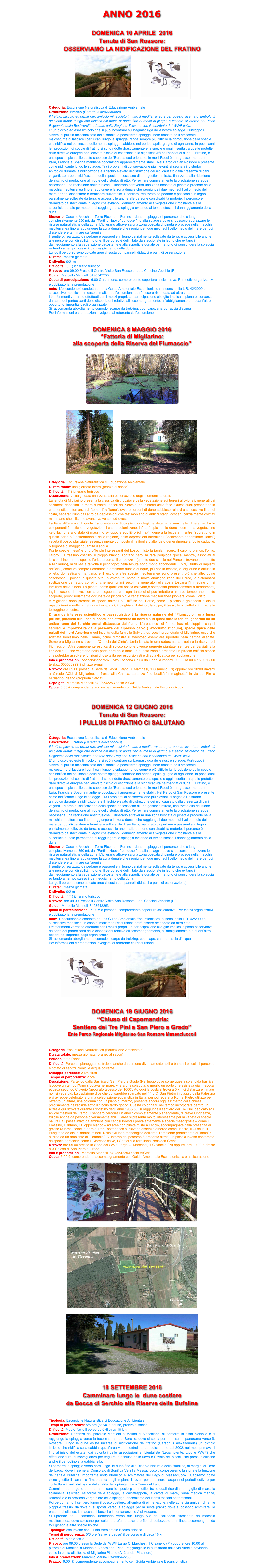 
ANNO 2016

DOMENICA 10 APRILE  2016
Tenuta di San Rossore:
OSSERVIAMO LA NIDIFICAZIONE DEL FRATINO
               ￼    ￼

Categoria: Escursione Naturalistica di Educazione Ambientale
Descrizione  Fratino (Caradrius alexandrinus) 
Il fratino, piccolo ed ormai raro limicolo minacciato in tutto il mediterraneo e per questo diventato simbolo di ambienti dunali integri che nidifica dal mese di aprile fino al mese di giugno e inserito all’interno del Piano Regionale della Biodiversità adottato dalla Regione Toscana con il contributo del WWF Italia.
E’ un piccolo ed esile limicolo che si può incontrare sul bagnasciuga delle nostre spiagge. Purtroppo i sistemi di pulizia meccanizzata della sabbia le pochissime spiagge libere rimaste ed il crescente malcostume di lasciare liberi i cani lungo le spiagge, rende sempre più difficile la riproduzione della specie che nidifica nel bel mezzo delle nostre spiagge sabbiose nei periodi aprile-giugno di ogni anno. In pochi anni le riproduzioni di coppie di fratino si sono ridotte drasticamente e la specie è oggi inserita tra quelle protette dalle direttive europee per l'elevato rischio di estinzione e la significatività nell'habitat di duna. Il Fratino, è una specie tipica delle coste sabbiose dell’Europa sud-orientale; in molti Paesi è in regresso, mentre in Italia, Francia e Spagna mantiene popolazioni apparentemente stabili. Nel Parco di San Rossore è presente come nidificante lungo le spiagge. Tra i problemi di conservazione più rilevanti si segnala il disturbo antropico durante la nidificazione e il rischio elevato di distruzione dei nidi causato dalla presenza di cani vaganti. Le aree di nidificazione della specie necessitano di una gestione mirata, finalizzata alla riduzione del rischio di predazione al nido e del disturbo diretto. Per evitare completamente la predazione sarebbe necessaria una recinzione antintrusione. L'itinerario attraversa una zona boscata di pineta e procede nella macchia mediterranea fino a raggiungere la zona dunale che raggiunge i due metri sul livello medio del mare per poi discendere e terminare sull'arenile. Il sentiero, realizzato da pedane e passerelle in legno parzialmente sollevate da terra, è accessibile anche alle persone con disabilità motorie. Il percorso è delimitato da staccionate in legno che evitano il danneggiamento alla vegetazione circostante e alla superficie dunale permettono di raggiungere la spiaggia evitando al tempo stesso il danneggiamento della duna.
Itinerario: Cascine Vecchie - Torre Riccardi – Fortino – dune – spiaggia (Il percorso, che è lungo complessivamente 350 mt, dal "Fortino Nuovo" conduce fino alla spiaggia dove si possono apprezzare le risorse naturalistiche della zona. L'itinerario attraversa una zona boscata di pineta e procede nella macchia mediterranea fino a raggiungere la zona dunale che raggiunge i due metri sul livello medio del mare per poi discendere e terminare sull'arenile.
Il sentiero, realizzato da pedane e passerelle in legno parzialmente sollevate da terra, è accessibile anche alle persone con disabilità motorie. Il percorso è delimitato da staccionate in legno che evitano il danneggiamento alla vegetazione circostante e alla superficie dunale permettono di raggiungere la spiaggia evitando al tempo stesso il danneggiamento della duna.
Lungo il percorso sono ubicate aree di sosta con pannelli didattici e punti di osservazione)
Durata:   mezza giornata
Dislivello: 0/2  m
Difficoltà:  ( T ) itinerario turistico 
Ritrovo:  ore 09.00 Presso il Centro Visite San Rossore, Loc. Cascine Vecchie (PI)
Guida:  Marcello Marinelli 3498542253 marinelli.marcello@gmail.com 
Quota di partecipazione:  6,00 € a persona, comprendente copertura assicurativa; Per motivi organizzativi è obbligatoria la prenotazione
note:  L'escursione è condotta da una Guida Ambientale Escursionistica, ai sensi della L.R. 42/2000 e successive modifiche. In caso di maltempo l'escursione potrà essere rimandata ad altra data
I trasferimenti verranno effettuati con i mezzi propri. La partecipazione alle gite implica la piena osservanza da parte dei partecipanti delle disposizioni relative all’accompagnamento, all’abbigliamento e a quant’altro opportuno, impartite dagli organizzatori
Si raccomanda abbigliamento comodo, scarpe da trekking, copricapo, una borraccia d’acqua 
Per informazioni e prenotazioni rivolgersi al referente dell'escursione


DOMENICA 8 MAGGIO 2016
“Fattoria di Migliarino: 
alla scoperta della Riserva del Fiumaccio”

￼

￼     ￼

Categoria: Escursione Naturalistica di Educazione Ambientale
Durata totale: una giornata intera (pranzo al sacco)
Difficoltà: ( T ) itinerario turistico 
Descrizione: Visita guidata finalizzata alla osservazione degli elementi naturali.
La tenuta di Migliarino presenta la classica distribuzione della vegetazione sui terreni alluvionali, generati dai sedimenti depositati in mare durante i secoli dal Serchio, nei dintorni della foce. Questi suoli presentano la caratteristica alternanza di “tomboli” e “lame”, ovvero cordoni di dune sabbiose relativi a successive linee di costa, separati l’uno dall’altro da depressioni che testimoniano di antichi stagni costieri, parzialmente colmati man mano che il litorale avanzava verso sud-ovest. 
La lieve differenza di quota fra queste due tipologie morfologiche determina una netta differenza fra le componenti floristiche e vegetazionali che le colonizzano: infatti è tipica delle dune  toscane la vegetazione xerofila,  che allo stato di massimo sviluppo e equilibro (climax)  genera la lecceta, mentre (soprattutto in questa parte più settentrionale della regione) nelle depressioni interdunali (localmente denominate “lame”) vegeta il bosco planiziale, essenzialmente composto di latifoglie d’alto fusto generalmente a foglie caduche, bisognose di maggior quantità d’acqua. 
Fra le specie mesofile o igrofile più interessanti del bosco misto la farnia, l’acero, il carpino bianco, l’olmo, l’alloro,  il frassino ossifillo, il pioppo bianco, l’ontano nero, la rara periploca greca, mentre, associati al leccio, si incontrano spesso l’erica arborea, il corbezzolo (queste due specie nel Parco si trovano soprattutto a Migliarino), la fillirea e talvolta il pungitopo; nella tenuta sono molto abbondanti  i pini,  frutto di impianti artificiali, come va sempre ricordato: in ambiente dunale dunque, più che la lecceta, a Migliarino è diffusa la pineta, domestica o marittima, e il leccio o altre specie mediterranee sono presenti più che altro come sottobosco,  poiché in questo sito  è avvenuta, come in molte analoghe zone del Parco, la sistematica sostituzione del leccio col pino, che negli ultimi secoli ha generato nella costa toscana l’immagine ormai familiare della pineta. La pineta, come qualsiasi bosco coltivato,è sottoposta periodicamente a diradamenti, tagli a raso e rinnovo, con la conseguenza che ogni tanto ci si può imbattere in aree temporaneamente scoperte, provvisoriamente occupate da piccoli pini e vegetazione mediterranea pioniera, come il cisto. 
A Migliarino sono presenti le specie animali più diffuse nel Parco, come il picchio,la ghiandaia e alcuni rapaci diurni e notturni, gli uccelli acquatici, il cinghiale, il daino , la volpe, il tasso, lo scoiattolo, il ghiro e la testuggine palustre.
Di grande interesse scientifico e paesaggistico è la riserva naturale del “Fiumaccio”, una lunga palude, parallela alla linea di costa, che attraversa da nord a sud quasi tutta la tenuta, generata da un antico ramo del Serchio ormai distaccato dal fiume. L’area, ricca di farnie, frassini, pioppi e carpini secolari, è impreziosita dalla presenza del cipresso calvo (Taxodiumdistichum), specie tipica delle paludi del nord America e qui inserita dalla famiglia Salviati, da secoli proprietaria di Migliarino; essa si è adattata benissimo nelle  lame, come dimostra il maestoso esemplare riportato nella cartina allegata. Sempre a Migliarino si trova la “Quercia del Cinto”, farnia isolata in una radura fra la pineta e la riserva del Fiumaccio.  Altra componente esotica di spicco sono le diverse sequoie piantate, sempre dai Salviati, alla fine dell’800, che vegetano nella parte nord della lama. In questa zona è presente un piccolo edificio storico che potrebbe assolvere funzioni di ospitalità per escursionisti e di aula didattica per scolaresche.
Info e prenotazioni: Associazione WWF Alta Toscana Onlus da lunedì a venerdì 09.00/13.00 e 15.00/17.00 telefax: 050580999  indirizzo e-mail: pisa@wwf.it
Ritrovo: ore 09.00 presso la Sede del WWF Largo C. Marchesi, 1 Cisanello (Pi) oppure: ore 10:00 davanti al Circolo ACLI di Migliarino, di fronte alla Chiesa, partenza fino località “Immaginetta” in via dei Pini a Migliarino Pisano (proprietà Salviati)
Capo gita: Marcello Marinelli 349/8542253 socio AIGAE marinelli.marcello@gmail.com 
Quota: 6,00 € comprendente accompagnamento con Guida Ambientale Escursionistica 



DOMENICA 12 GIUGNO 2016
Tenuta di San Rossore:
I PULLUS DI FRATINO CI SALUTANO

.
Categoria: Escursione Naturalistica di Educazione Ambientale
Descrizione:  Fratino (Caradrius alexandrinus) 
Il fratino, piccolo ed ormai raro limicolo minacciato in tutto il mediterraneo e per questo diventato simbolo di ambienti dunali integri che nidifica dal mese di aprile fino al mese di giugno e inserito all’interno del Piano Regionale della Biodiversità adottato dalla Regione Toscana con il contributo del WWF Italia.
E’ un piccolo ed esile limicolo che si può incontrare sul bagnasciuga delle nostre spiagge. Purtroppo i sistemi di pulizia meccanizzata della sabbia le pochissime spiagge libere rimaste ed il crescente malcostume di lasciare liberi i cani lungo le spiagge, rende sempre più difficile la riproduzione della specie che nidifica nel bel mezzo delle nostre spiagge sabbiose nei periodi aprile-giugno di ogni anno. In pochi anni le riproduzioni di coppie di fratino si sono ridotte drasticamente e la specie è oggi inserita tra quelle protette dalle direttive europee per l'elevato rischio di estinzione e la significatività nell'habitat di duna. Il Fratino, è una specie tipica delle coste sabbiose dell’Europa sud-orientale; in molti Paesi è in regresso, mentre in Italia, Francia e Spagna mantiene popolazioni apparentemente stabili. Nel Parco di San Rossore è presente come nidificante lungo le spiagge. Tra i problemi di conservazione più rilevanti si segnala il disturbo antropico durante la nidificazione e il rischio elevato di distruzione dei nidi causato dalla presenza di cani vaganti. Le aree di nidificazione della specie necessitano di una gestione mirata, finalizzata alla riduzione del rischio di predazione al nido e del disturbo diretto. Per evitare completamente la predazione sarebbe necessaria una recinzione antintrusione. L'itinerario attraversa una zona boscata di pineta e procede nella macchia mediterranea fino a raggiungere la zona dunale che raggiunge i due metri sul livello medio del mare per poi discendere e terminare sull'arenile. Il sentiero, realizzato da pedane e passerelle in legno parzialmente sollevate da terra, è accessibile anche alle persone con disabilità motorie. Il percorso è delimitato da staccionate in legno che evitano il danneggiamento alla vegetazione circostante e alla superficie dunale permettono di raggiungere la spiaggia evitando al tempo stesso il danneggiamento della duna.
Itinerario: Cascine Vecchie - Torre Riccardi – Fortino – dune – spiaggia (Il percorso, che è lungo complessivamente 350 mt, dal "Fortino Nuovo" conduce fino alla spiaggia dove si possono apprezzare le risorse naturalistiche della zona. L'itinerario attraversa una zona boscata di pineta e procede nella macchia mediterranea fino a raggiungere la zona dunale che raggiunge i due metri sul livello medio del mare per poi discendere e terminare sull'arenile.
Il sentiero, realizzato da pedane e passerelle in legno parzialmente sollevate da terra, è accessibile anche alle persone con disabilità motorie. Il percorso è delimitato da staccionate in legno che evitano il danneggiamento alla vegetazione circostante e alla superficie dunale permettono di raggiungere la spiaggia evitando al tempo stesso il danneggiamento della duna.
Lungo il percorso sono ubicate aree di sosta con pannelli didattici e punti di osservazione)
Durata:   mezza giornata
Dislivello: 0/2 m
Difficoltà:  ( T ) itinerario turistico 
Ritrovo:  ore 09.00 Presso il Centro Visite San Rossore, Loc. Cascine Vecchie (PI)
Guida:  Marcello Marinelli 3498542253 marinelli.marcello@gmail.com
quota di partecipazione:  6,00 € a persona, comprendente copertura assicurativa; Per motivi organizzativi è obbligatoria la prenotazione
note:  L'escursione è condotta da una Guida Ambientale Escursionistica, ai sensi della L.R. 42/2000 e successive modifiche. In caso di maltempo l'escursione potrà essere rimandata ad altra data
I trasferimenti verranno effettuati con i mezzi propri. La partecipazione alle gite implica la piena osservanza da parte dei partecipanti delle disposizioni relative all’accompagnamento, all’abbigliamento e a quant’altro opportuno, impartite dagli organizzatori
Si raccomanda abbigliamento comodo, scarpe da trekking, copricapo, una borraccia d’acqua 
Per informazioni e prenotazioni rivolgersi al referente dell'escursione

           ￼           ￼


DOMENICA 19 GIUGNO 2016
 “Chiuso di Capomandria: 
Sentiero dei Tre Pini a San Piero a Grado” 
Ente Parco Regionale Migliarino San Rossore Massaciuccoli

Categoria: Escursione Naturalistica (Educazione Ambientale)
Durata totale: mezza giornata (pranzo al sacco)
Periodo: tutto l’anno
Difficoltà: Percorso pianeggiante, fruibile anche da persone diversamente abili e bambini piccoli, il percorso è dotato di servizi igienici e acqua corrente
Sviluppo percorso: 2 km circa
Tempo di percorrenza: 2 ore
Descrizione: Partendo dalla Basilica di San Piero a Grado (Nel luogo dove sorge questa splendida basilica, laddove un tempo l'Arno sfociava nel mare, vi era una spiaggia, o meglio un porto che esisteva già in epoca etrusca secondo Cluverio (geografo tedesco del 1600). Ad oggi la costa si trova a 5 km di distanza e il mare non si vede più. La tradizione dice che qui sarebbe sbarcato nel 44 d.C. San Pietro in viaggio dalla Palestina e vi avrebbe celebrato la prima celebrazione eucaristica in Italia, per poi recarsi a Roma. Pietro utilizzò per l'evento un altare, una colonna con un piano di marmo, presente ancora oggi all'interno della chiesa, precisamente nell'abside sotto il ciborio tardo gotico. Questa colonna fu nel tempo incorporata dentro un altare e qui ritrovata durante i ripristino degli anni 1955-58) si raggiunge il sentiero dei Tre Pini, dedicato agli antichi mestieri del Parco. Il sentiero percorre un anello completamente pianeggiante, di breve lunghezza, fruibile anche da persone diversamente abili. L'area si presenta molto interessante per la varietà di specie naturali. Si passa infatti da ambienti con cenosi forestali prevalentemente a specie mesoigrofile – come il Frassino, l'Ontano, il Pioppo bianco – ad aree con pinete miste a Leccio, accompagnate dalla presenza di grosse Querce, come la Farnia. Per il sottobosco si rilevano essenze arboree come l'Edera, il Cuscus, il Pungitopo ed alcuni arbusti minori. Nello sviluppo morfologico dell'area, l'ambiente prettamente di “lama” si alterna ad un ambiente di “Tombolo”. All'interno del percorso è presente altresì un piccolo invaso contornato da specie particolari come il Cipresso calvo, i Gattici e la rara liana Periploca Greca
Ritrovo: ore 09.00 presso la Sede del WWF Largo C. Marchesi, 1 Cisanello (Pi) oppure: ore 10:00 di fronte alla Chiesa di San Piero a Grado
Info e prenotazioni: Marcello Marinelli 349/8542253 socio AIGAE marinelli.marcello@gmail.com 
Quota: 6,00 €  comprendente accompagnamento con Guida Ambientale Escursionistica e assicurazione
  
￼

￼

￼        


18 SETTEMBRE 2016
Camminare lungo le  dune costiere 
da Bocca di Serchio alla Riserva della Bufalina



Tipologia: Escursione Naturalistica di Educazione Ambientale
Tempi di percorrenza: 5/6 ore (salvo le pause) pranzo al sacco
Difficoltà: Medio-facile il percorso è di circa 10 km
Descrizione: Partenza dal piazzale Montioni a Marina di Vecchiano: si percorre la pista ciclabile e si raggiunge la spiaggia verso la foce naturale del Serchio: dove si sosta per ammirare il panorama verso S. Rossore. Lungo le dune esiste un’area di nidificazione del fratino (Caradrius alexandrinus) un piccolo limicolo che nidifica sulla sabbia; quest'area viene controllata periodicamente dal 2002, nei mesi primaverili fino all'inizio dell'estate, dai volontari delle associazioni ambientaliste (Legambiente, Lipu e WWF) che effettuano turni di sorveglianza per seguire la schiusa delle uova e l’involo dei piccoli. Nei pressi nidificano anche il pendolino e la gabbianella.
Si percorre la spiaggia verso nord lungo  le dune fino alla Riserva Naturale della Bufalina, ai margini di Torre del Lago,  dove insieme al Consorzio di Bonifica Versilia Massaciuccoli, conosceremo la storia e la funzione del canale Bufalina, importante nodo idraulico e scolmatore del Lago di Massaciuccoli. Capiremo come viene gestito il canale e l'importanza degli impianti idrovori per trattenere l'acqua nei periodi estivi e per controllare i livelli del lago e della falda della pineta, fino a Torre del Lago.
Camminando lungo le dune si ammirano le specie psammofile, fra le quali ricordiamo il giglio di mare, la soldanella, l'elicriso, l'euforbia delle spiagge, la calcatreppola, la carota di mare, l'erba medica marina, l'ammofila e la preziosa verga d'oro delle spiagge, endemismo dei litorali toscani settentrionali. 
Poi percorriamo il sentiero lungo il bosco costiero, all'ombra di pini e lecci e, nelle zone più umide,  di farnie pioppi e frassini da dove ci si sposta verso la spiaggia per la sosta pranzo dove si possono ammirare  le praterie di elicriso, la macchia, i boschi e in lontananza le Alpi Apuane. 
Si riprende poi il cammino, rientrando verso sud lungo Via del Balipedio circondata da macchia mediterranea, dove spiccano per colori e profumi, bacche e fiori di corbezzolo e smilace, accompagnati da folti ginepri e altre specie tipiche. 
Tipologia: escursione con Guida Ambientale Escursionistica
Tempi di percorrenza: 5/6 ore (salvo le pause) il percorso è di circa 10 km
Difficoltà: Medio-facile 
Ritrovo: ore 09.00 presso la Sede del WWF Largo C. Marchesi, 1 Cisanello (Pi) oppure: ore 10:00 al piazzale di Montioni a Marina di Vecchiano (Pisa), raggiungibile in autostrada dalla via Aurelia deviando verso la costa all’altezza di Migliarino Pisano (A12 uscita Pisa nord)
Info & prenotazioni: Marcello Marinelli 349/8542253 marinelli.marcello@gmail.com  
Prezzo:  6,00  €  comprendente accompagnamento con Guida Ambientale Escursionistica 